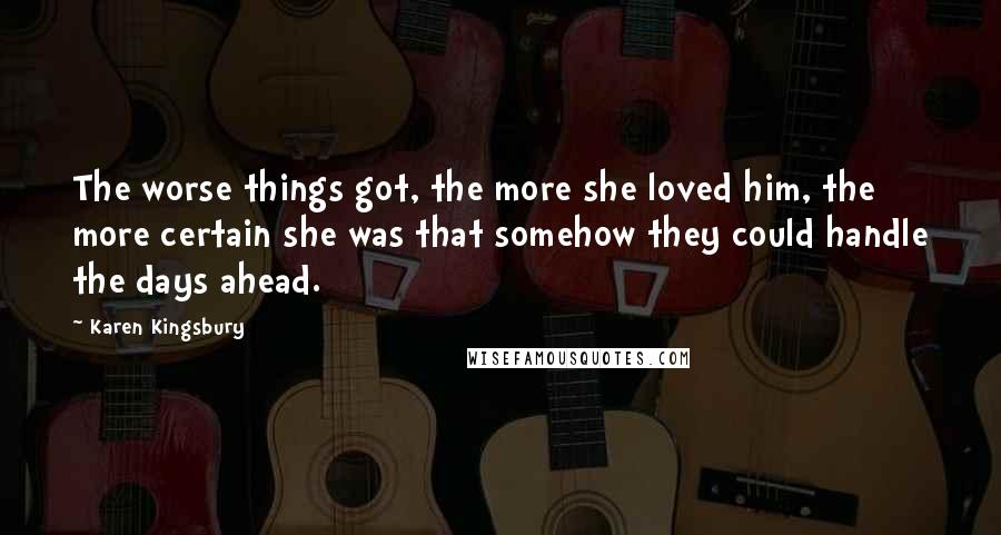 Karen Kingsbury Quotes: The worse things got, the more she loved him, the more certain she was that somehow they could handle the days ahead.