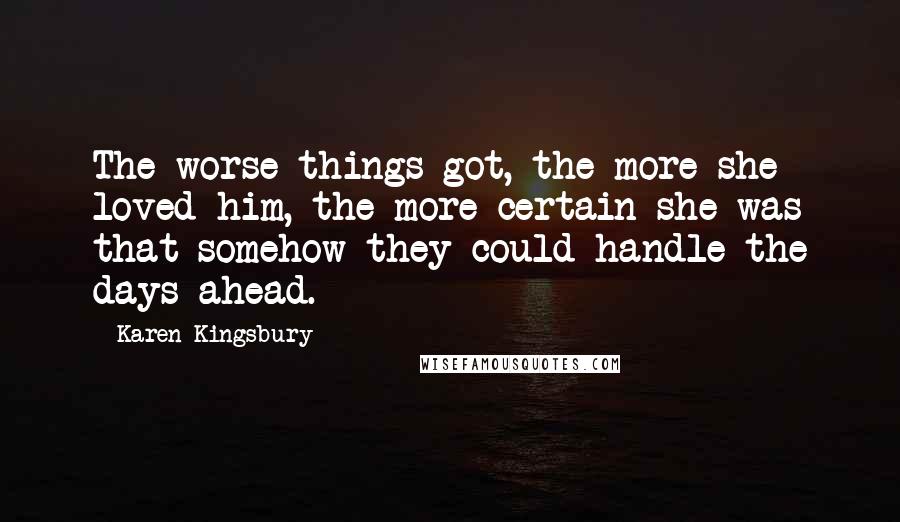 Karen Kingsbury Quotes: The worse things got, the more she loved him, the more certain she was that somehow they could handle the days ahead.