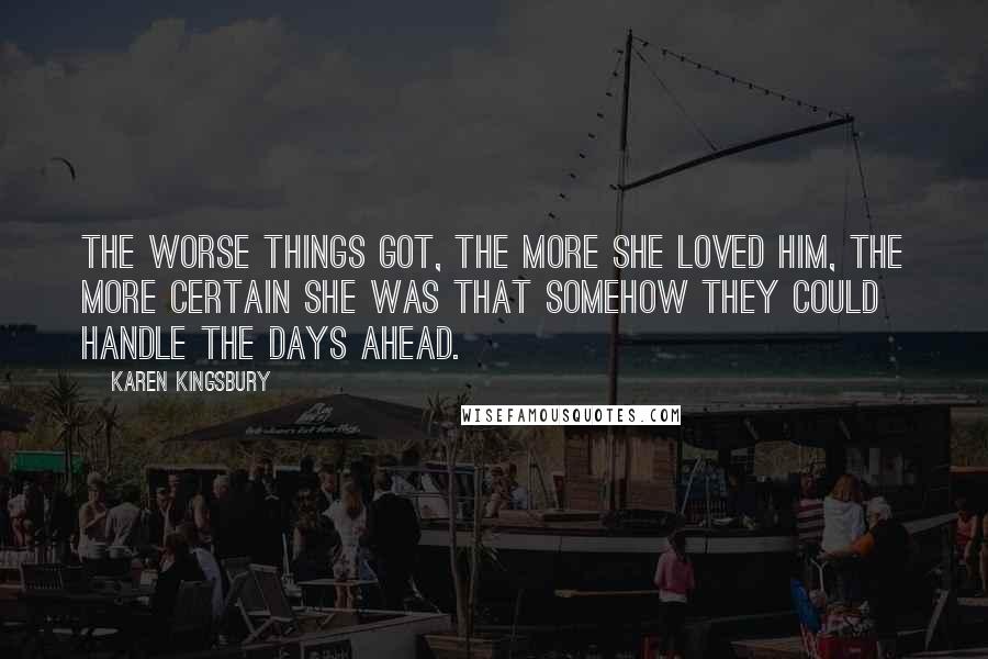 Karen Kingsbury Quotes: The worse things got, the more she loved him, the more certain she was that somehow they could handle the days ahead.