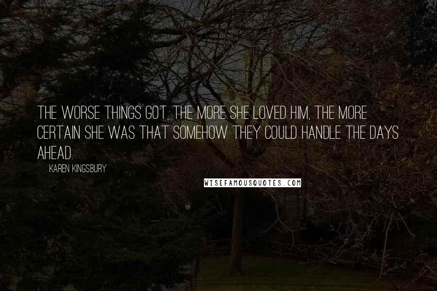 Karen Kingsbury Quotes: The worse things got, the more she loved him, the more certain she was that somehow they could handle the days ahead.