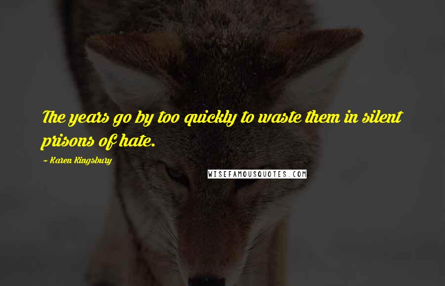 Karen Kingsbury Quotes: The years go by too quickly to waste them in silent prisons of hate.