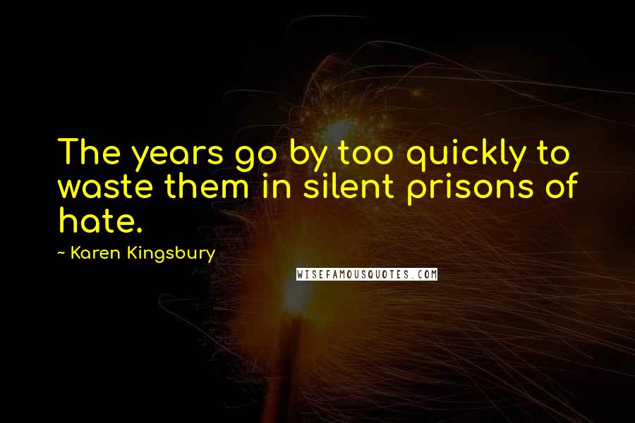 Karen Kingsbury Quotes: The years go by too quickly to waste them in silent prisons of hate.
