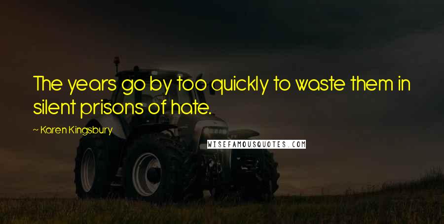 Karen Kingsbury Quotes: The years go by too quickly to waste them in silent prisons of hate.