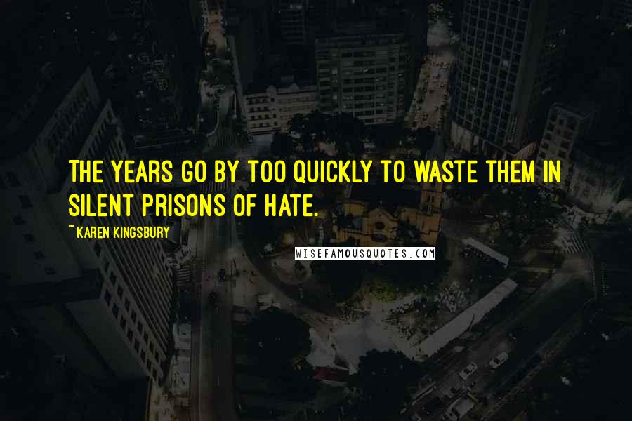 Karen Kingsbury Quotes: The years go by too quickly to waste them in silent prisons of hate.