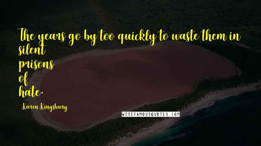 Karen Kingsbury Quotes: The years go by too quickly to waste them in silent prisons of hate.