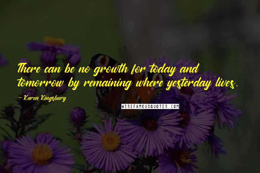 Karen Kingsbury Quotes: There can be no growth for today and tomorrow by remaining where yesterday lives.