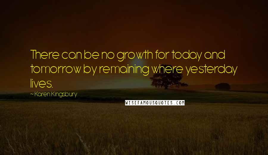 Karen Kingsbury Quotes: There can be no growth for today and tomorrow by remaining where yesterday lives.