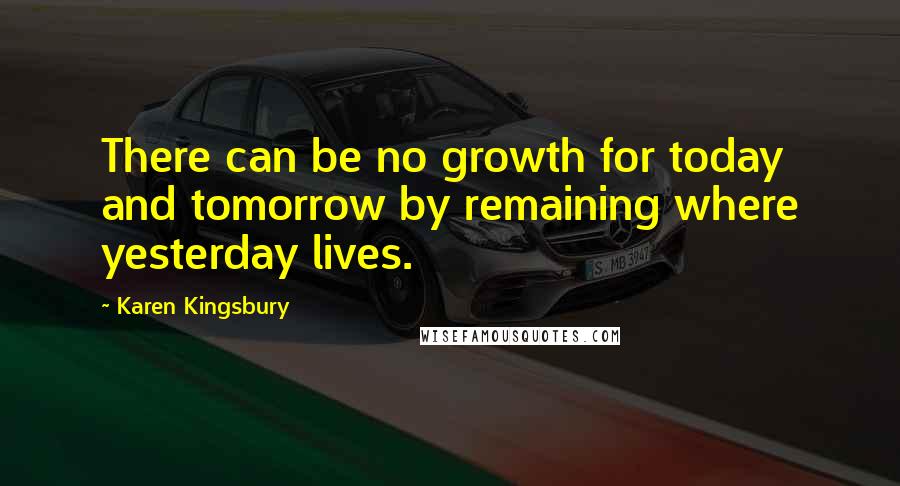 Karen Kingsbury Quotes: There can be no growth for today and tomorrow by remaining where yesterday lives.