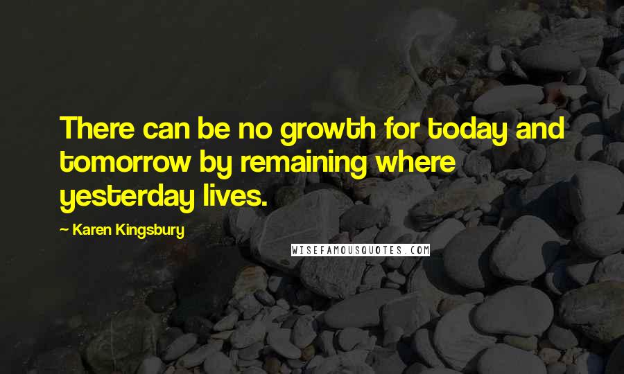 Karen Kingsbury Quotes: There can be no growth for today and tomorrow by remaining where yesterday lives.