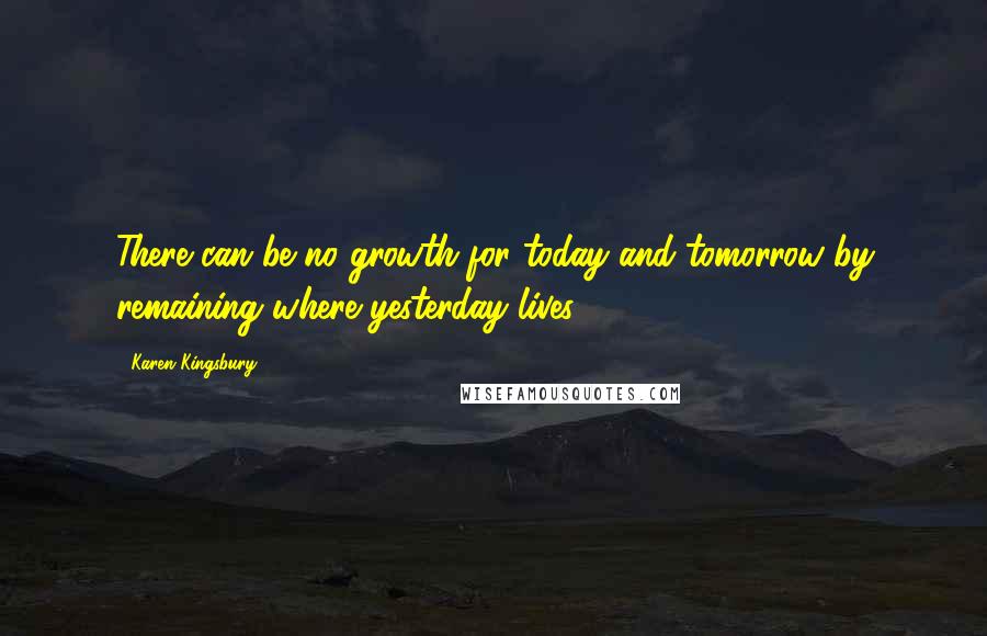 Karen Kingsbury Quotes: There can be no growth for today and tomorrow by remaining where yesterday lives.