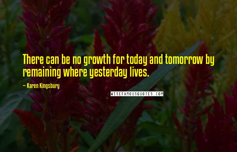 Karen Kingsbury Quotes: There can be no growth for today and tomorrow by remaining where yesterday lives.