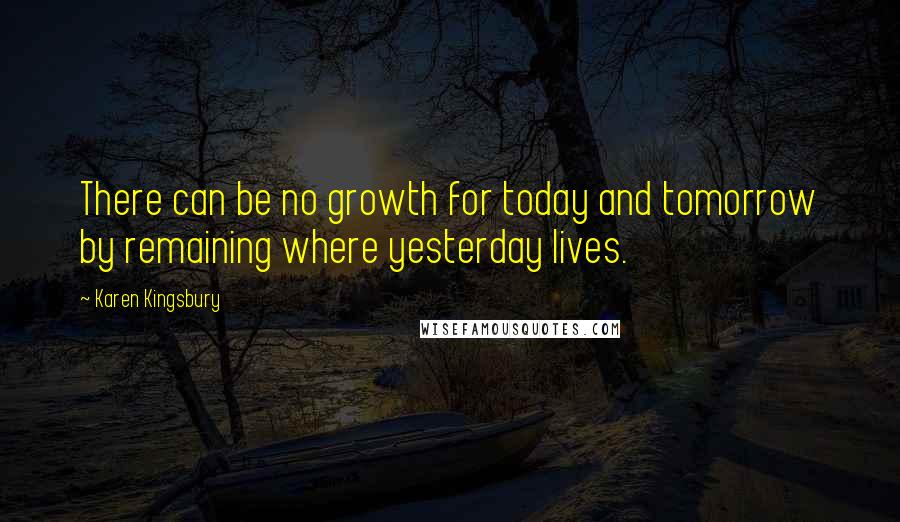 Karen Kingsbury Quotes: There can be no growth for today and tomorrow by remaining where yesterday lives.