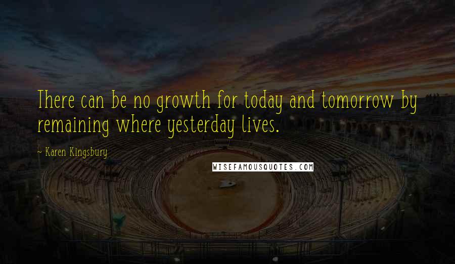 Karen Kingsbury Quotes: There can be no growth for today and tomorrow by remaining where yesterday lives.