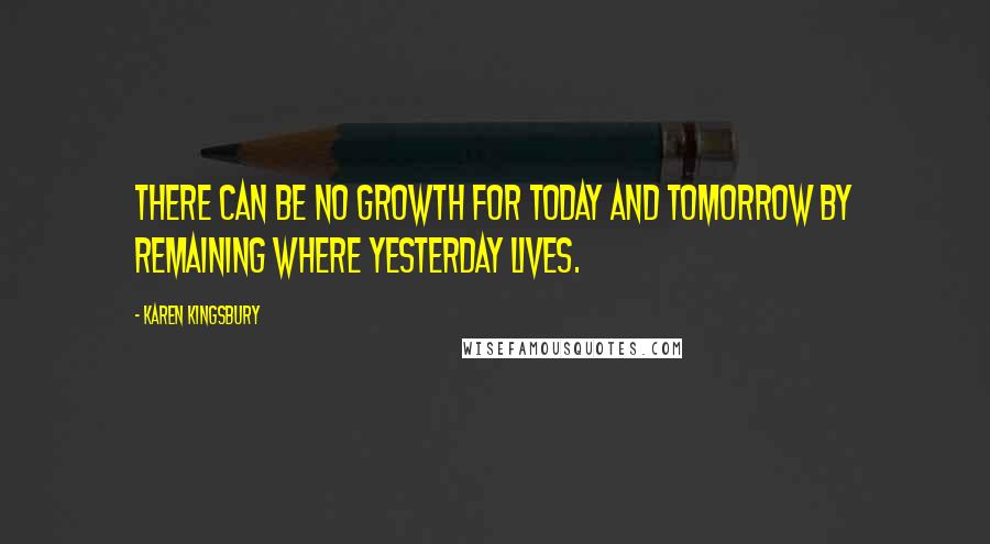 Karen Kingsbury Quotes: There can be no growth for today and tomorrow by remaining where yesterday lives.