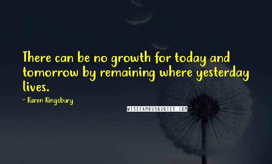 Karen Kingsbury Quotes: There can be no growth for today and tomorrow by remaining where yesterday lives.
