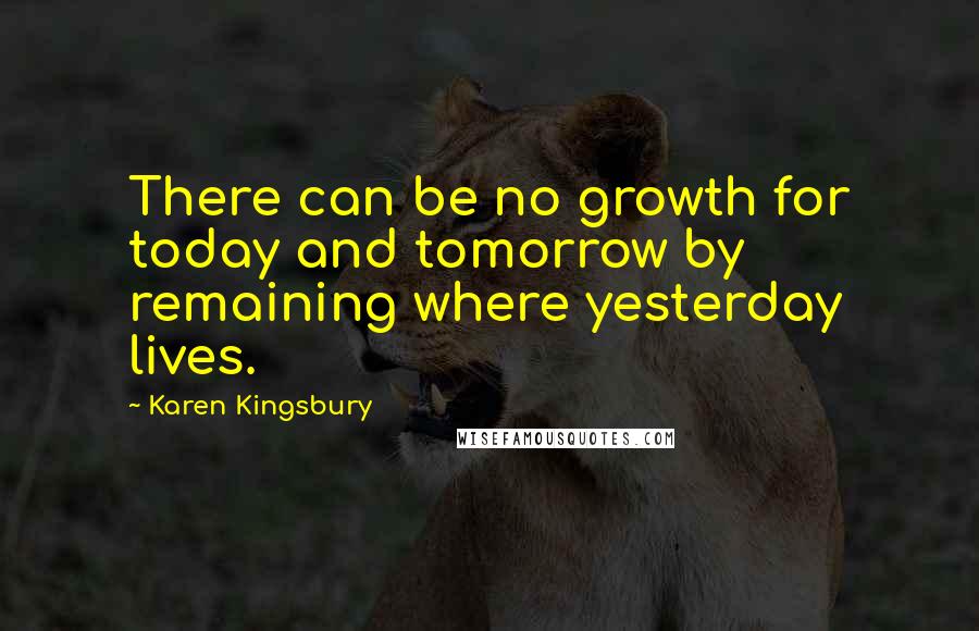 Karen Kingsbury Quotes: There can be no growth for today and tomorrow by remaining where yesterday lives.