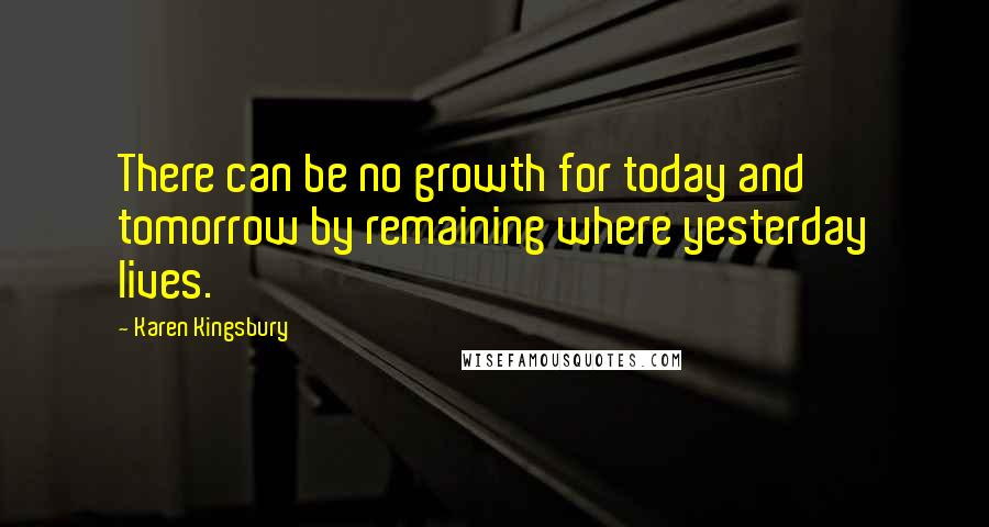 Karen Kingsbury Quotes: There can be no growth for today and tomorrow by remaining where yesterday lives.