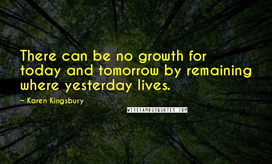 Karen Kingsbury Quotes: There can be no growth for today and tomorrow by remaining where yesterday lives.