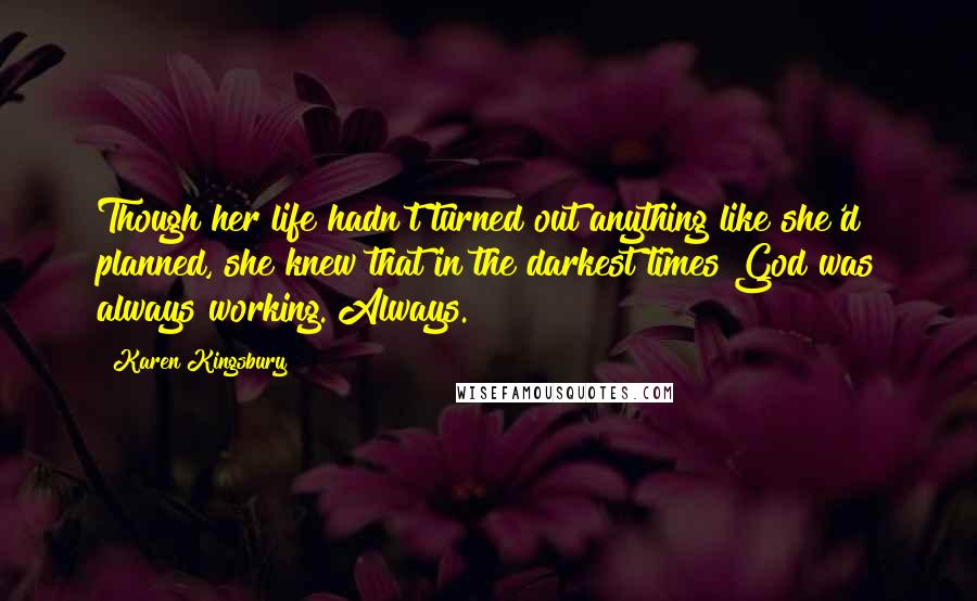 Karen Kingsbury Quotes: Though her life hadn't turned out anything like she'd planned, she knew that in the darkest times God was always working. Always.