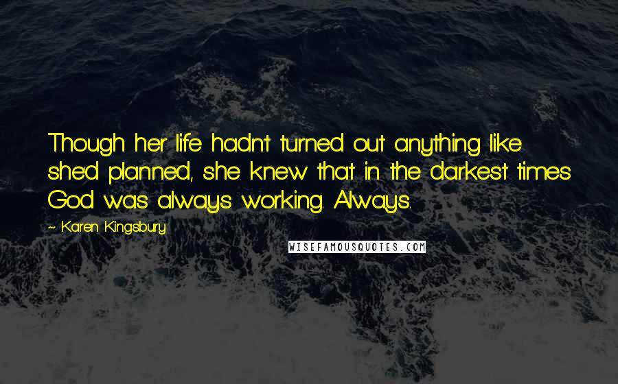 Karen Kingsbury Quotes: Though her life hadn't turned out anything like she'd planned, she knew that in the darkest times God was always working. Always.