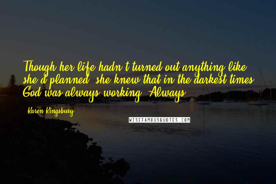 Karen Kingsbury Quotes: Though her life hadn't turned out anything like she'd planned, she knew that in the darkest times God was always working. Always.