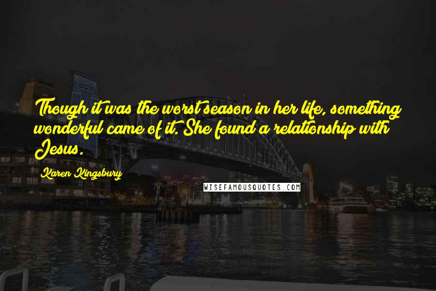 Karen Kingsbury Quotes: Though it was the worst season in her life, something wonderful came of it. She found a relationship with Jesus.