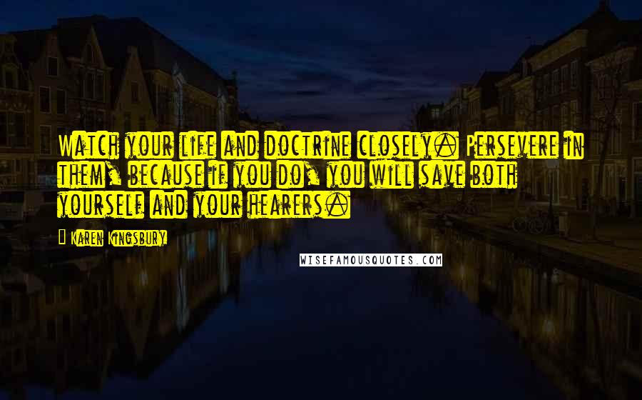 Karen Kingsbury Quotes: Watch your life and doctrine closely. Persevere in them, because if you do, you will save both yourself and your hearers.