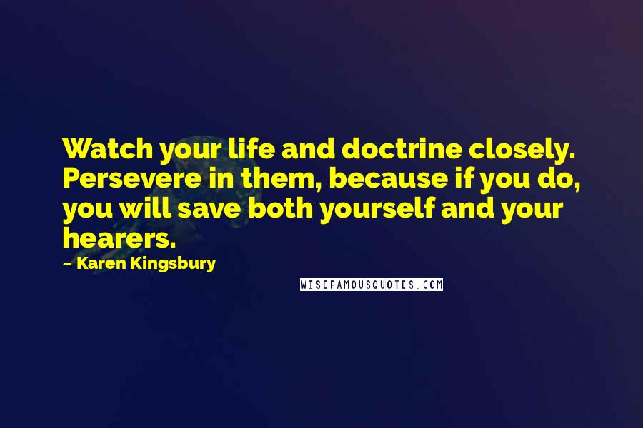 Karen Kingsbury Quotes: Watch your life and doctrine closely. Persevere in them, because if you do, you will save both yourself and your hearers.