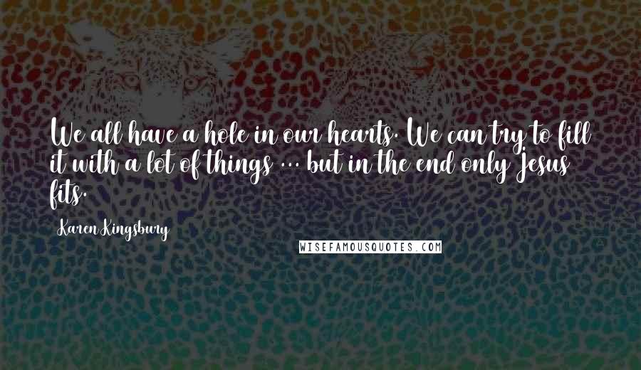 Karen Kingsbury Quotes: We all have a hole in our hearts. We can try to fill it with a lot of things ... but in the end only Jesus fits.