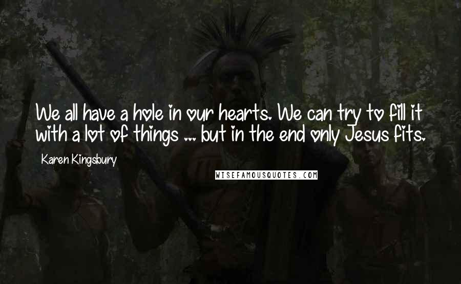 Karen Kingsbury Quotes: We all have a hole in our hearts. We can try to fill it with a lot of things ... but in the end only Jesus fits.