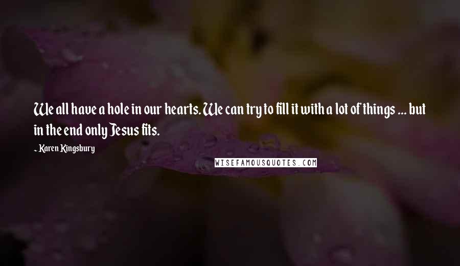 Karen Kingsbury Quotes: We all have a hole in our hearts. We can try to fill it with a lot of things ... but in the end only Jesus fits.