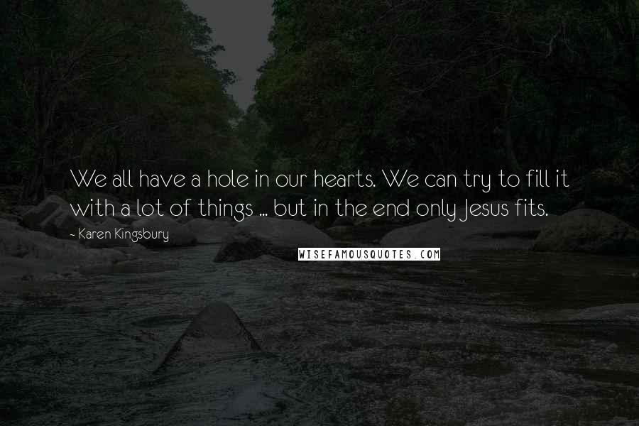 Karen Kingsbury Quotes: We all have a hole in our hearts. We can try to fill it with a lot of things ... but in the end only Jesus fits.