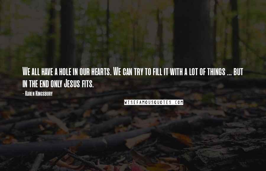 Karen Kingsbury Quotes: We all have a hole in our hearts. We can try to fill it with a lot of things ... but in the end only Jesus fits.