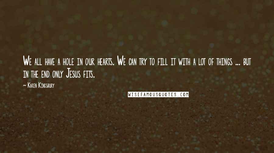 Karen Kingsbury Quotes: We all have a hole in our hearts. We can try to fill it with a lot of things ... but in the end only Jesus fits.