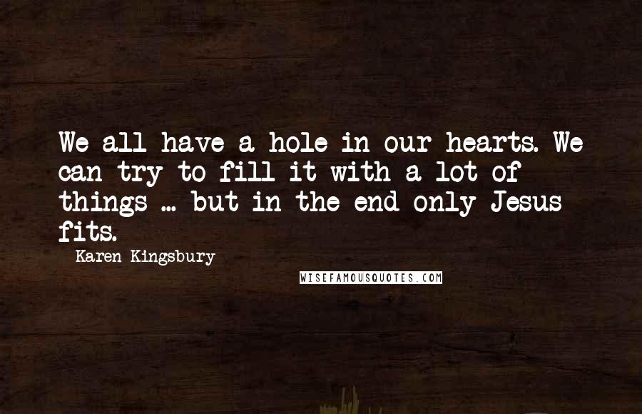 Karen Kingsbury Quotes: We all have a hole in our hearts. We can try to fill it with a lot of things ... but in the end only Jesus fits.