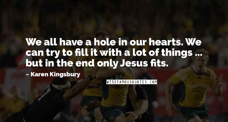 Karen Kingsbury Quotes: We all have a hole in our hearts. We can try to fill it with a lot of things ... but in the end only Jesus fits.