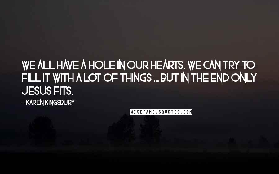 Karen Kingsbury Quotes: We all have a hole in our hearts. We can try to fill it with a lot of things ... but in the end only Jesus fits.