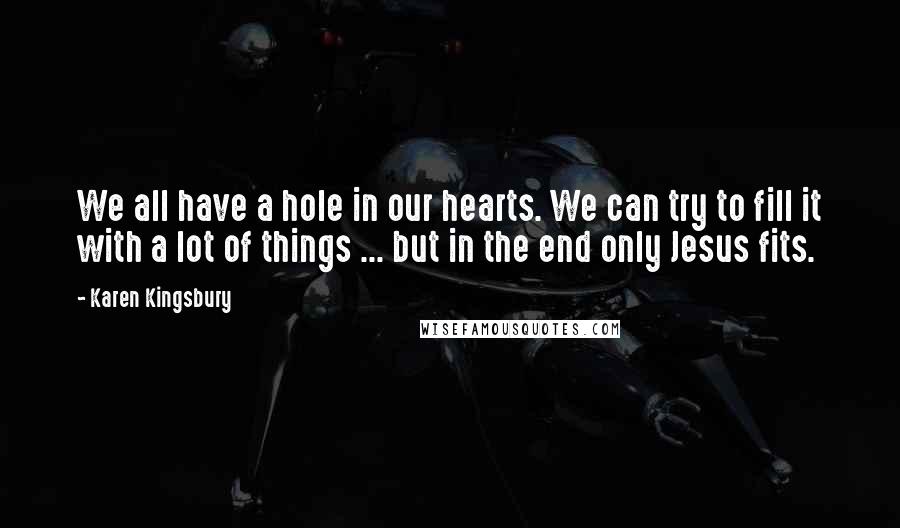 Karen Kingsbury Quotes: We all have a hole in our hearts. We can try to fill it with a lot of things ... but in the end only Jesus fits.