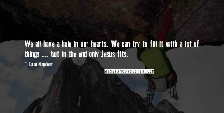 Karen Kingsbury Quotes: We all have a hole in our hearts. We can try to fill it with a lot of things ... but in the end only Jesus fits.