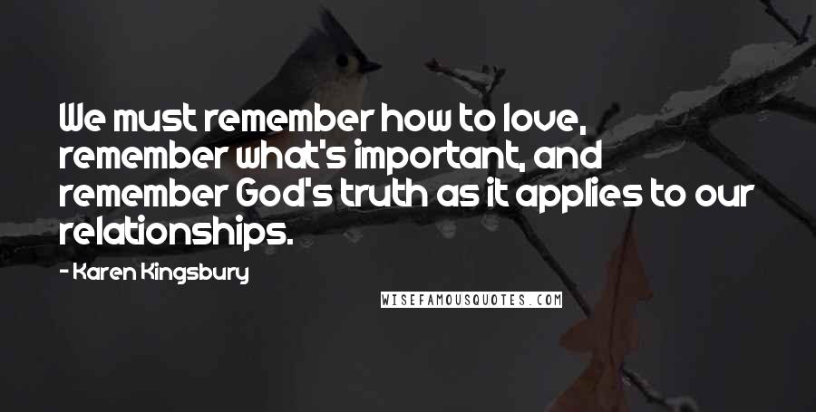 Karen Kingsbury Quotes: We must remember how to love, remember what's important, and remember God's truth as it applies to our relationships.