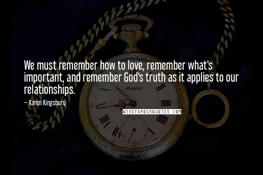 Karen Kingsbury Quotes: We must remember how to love, remember what's important, and remember God's truth as it applies to our relationships.