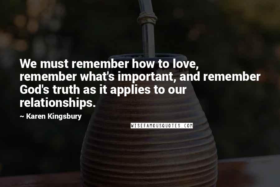 Karen Kingsbury Quotes: We must remember how to love, remember what's important, and remember God's truth as it applies to our relationships.