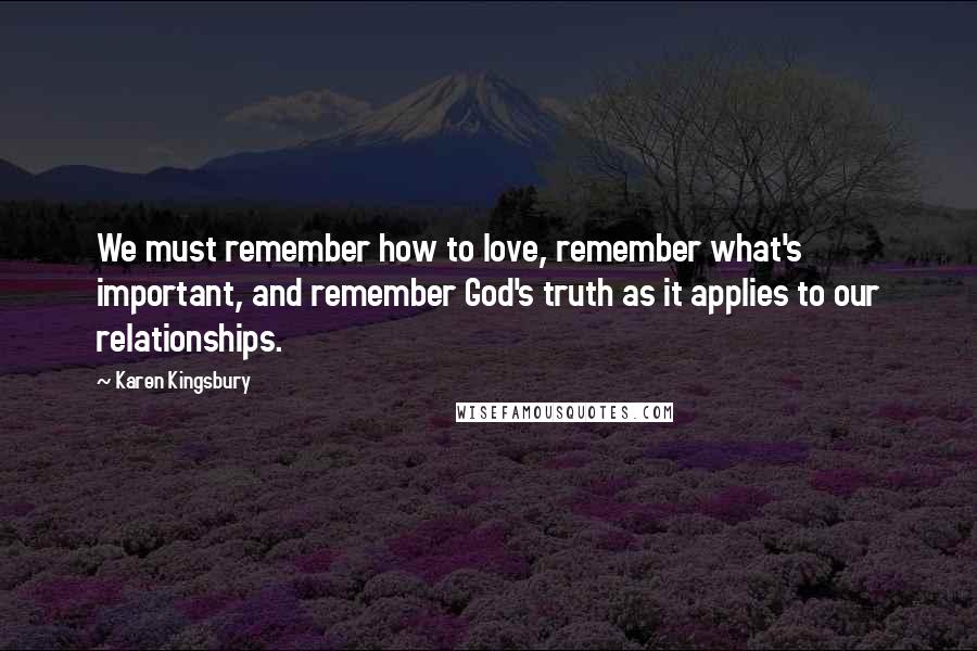 Karen Kingsbury Quotes: We must remember how to love, remember what's important, and remember God's truth as it applies to our relationships.