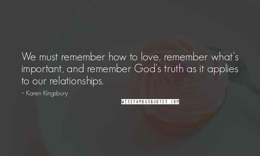 Karen Kingsbury Quotes: We must remember how to love, remember what's important, and remember God's truth as it applies to our relationships.