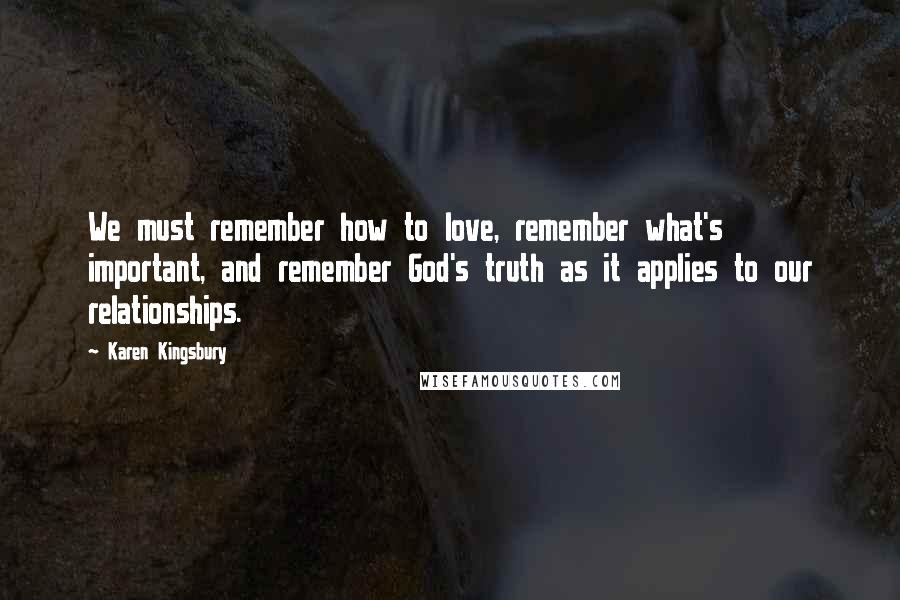 Karen Kingsbury Quotes: We must remember how to love, remember what's important, and remember God's truth as it applies to our relationships.