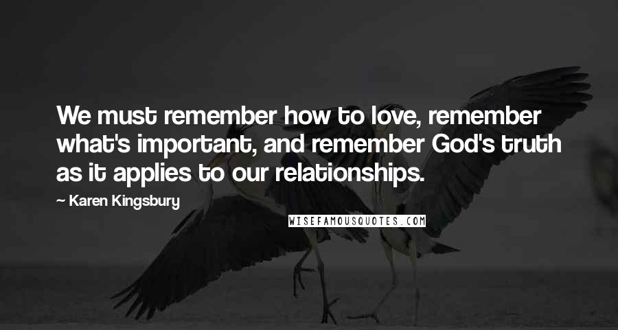 Karen Kingsbury Quotes: We must remember how to love, remember what's important, and remember God's truth as it applies to our relationships.