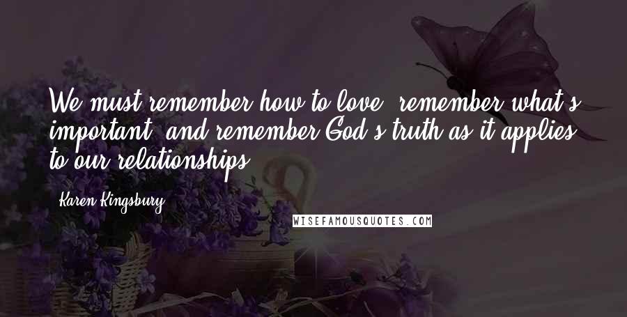 Karen Kingsbury Quotes: We must remember how to love, remember what's important, and remember God's truth as it applies to our relationships.