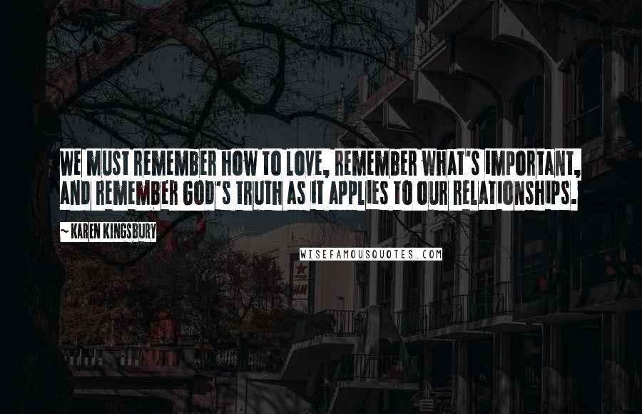 Karen Kingsbury Quotes: We must remember how to love, remember what's important, and remember God's truth as it applies to our relationships.