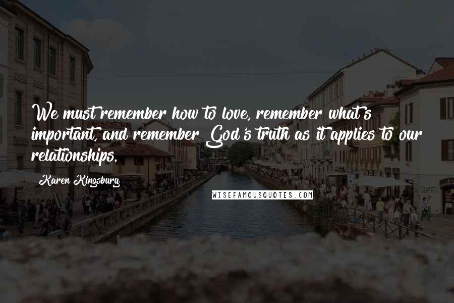 Karen Kingsbury Quotes: We must remember how to love, remember what's important, and remember God's truth as it applies to our relationships.