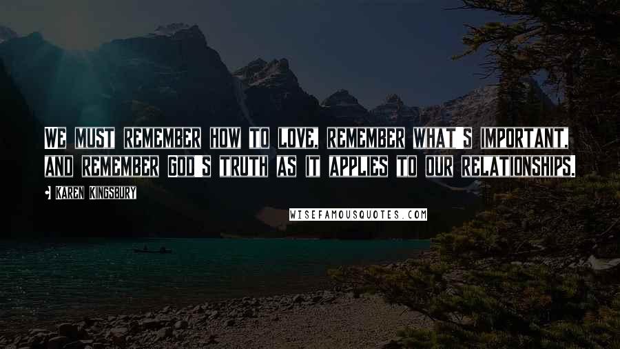 Karen Kingsbury Quotes: We must remember how to love, remember what's important, and remember God's truth as it applies to our relationships.